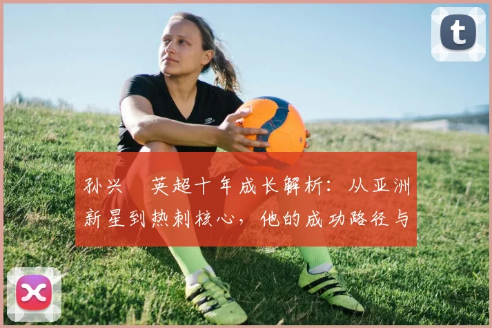 孙兴慜英超十年成长解析：从亚洲新星到热刺核心，他的成功路径与世界杯贡献
