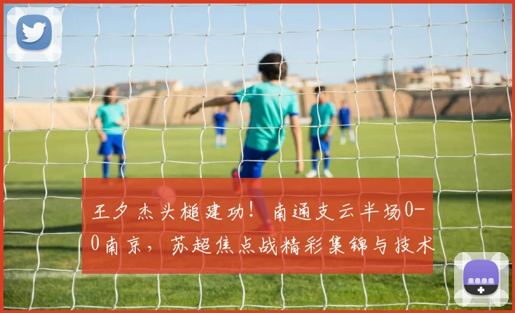 王夕杰头槌建功！南通支云半场0-0南京，苏超焦点战精彩集锦与技术分析