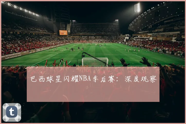 巴西球星闪耀NBA季后赛：深度观察