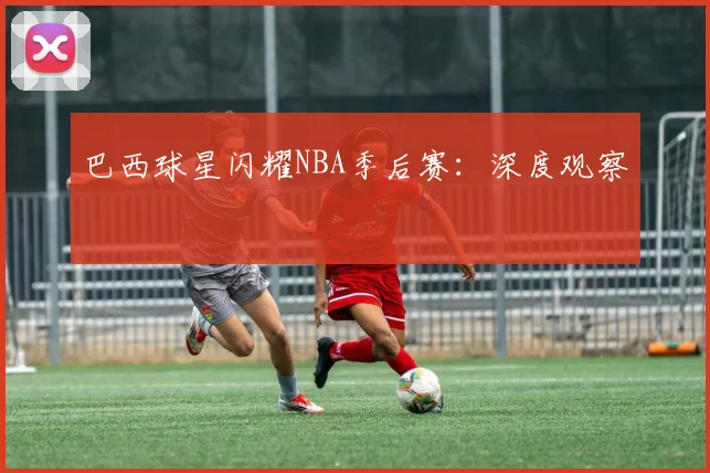 巴西球星闪耀NBA季后赛:深度观察
