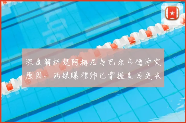 深度解析楚阿梅尼与巴尔韦德冲突原因，西媒曝穆帅已掌握皇马更衣室最新动态