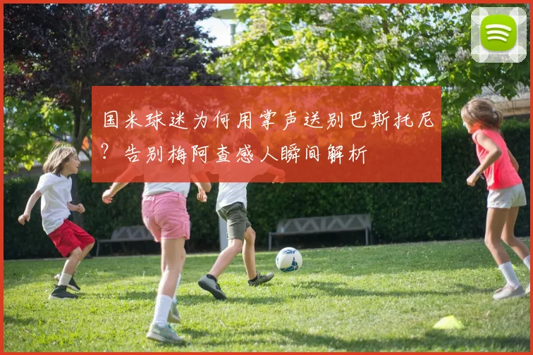 国米球迷为何用掌声送别巴斯托尼？告别梅阿查感人瞬间解析