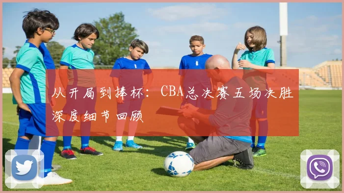 从开局到捧杯：CBA总决赛五场决胜深度细节回顾
