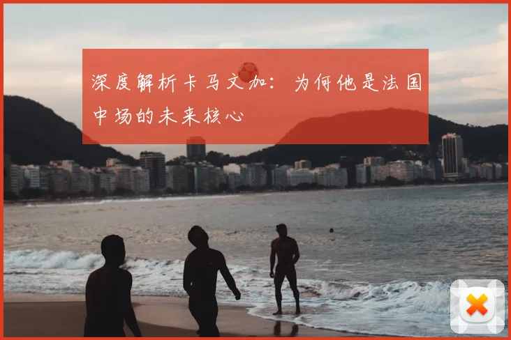 深度解析卡马文加：为何他是法国中场的未来核心
