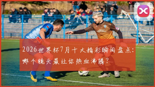 2026世界杯7月十大精彩瞬间盘点:哪个镜头最让你热血沸腾?