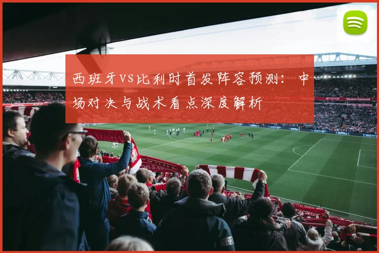 西班牙vs比利时首发阵容预测：中场对决与战术看点深度解析