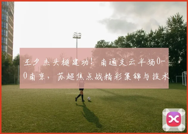 王夕杰头槌建功!南通支云半场0-0南京,苏超焦点战精彩集锦与技术分析