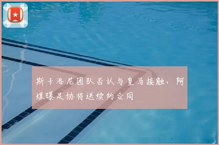 斯卡洛尼团队否认与皇马接触，阿媒曝足协将送续约合同