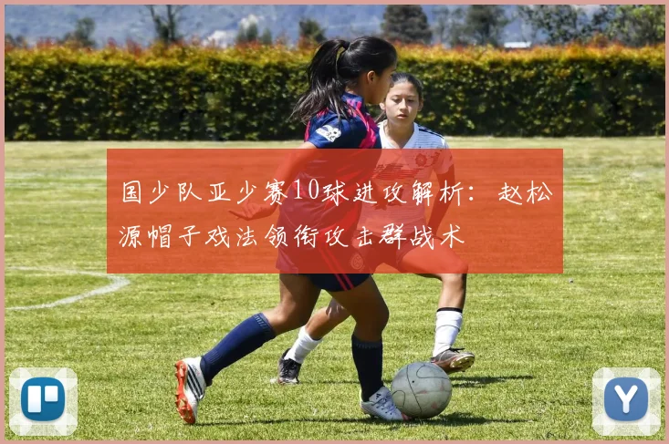 国少队亚少赛10球进攻解析:赵松源帽子戏法领衔攻击群战术