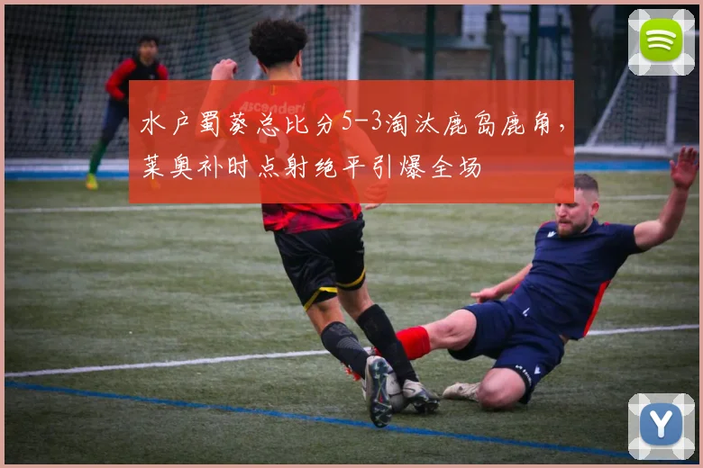水户蜀葵总比分5-3淘汰鹿岛鹿角,莱奥补时点射绝平引爆全场
