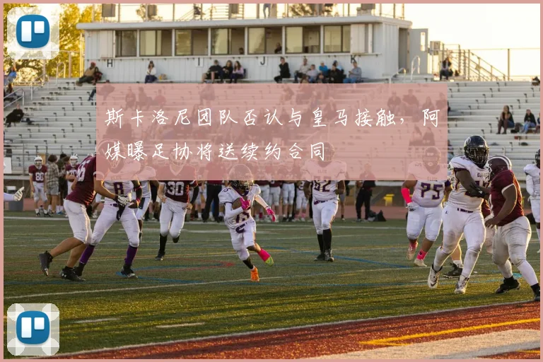 斯卡洛尼团队否认与皇马接触,阿媒曝足协将送续约合同
