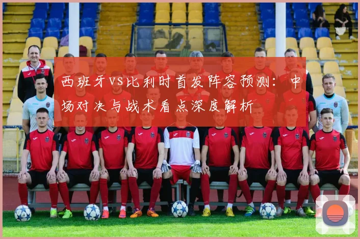 西班牙vs比利时首发阵容预测:中场对决与战术看点深度解析