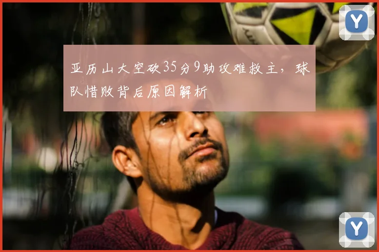 亚历山大空砍35分9助攻难救主，球队惜败背后原因解析